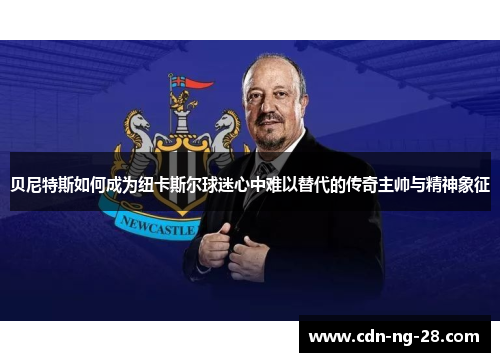 贝尼特斯如何成为纽卡斯尔球迷心中难以替代的传奇主帅与精神象征 贝尼特斯如何成为纽卡斯尔球迷心中难以替代的传奇主帅与精神象征