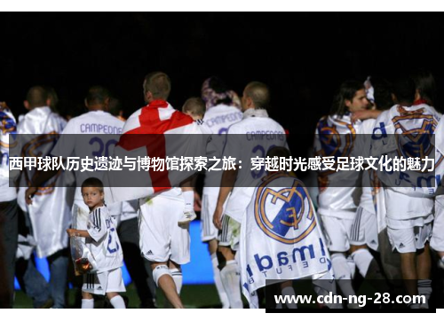 西甲球队历史遗迹与博物馆探索之旅：穿越时光感受足球文化的魅力