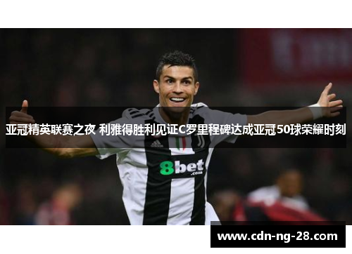 亚冠精英联赛之夜 利雅得胜利见证C罗里程碑达成亚冠50球荣耀时刻
