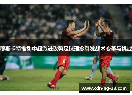 穆斯卡特推动中超激进攻势足球理念引发战术变革与挑战