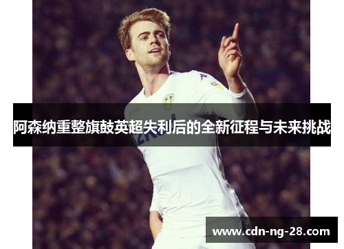 阿森纳重整旗鼓英超失利后的全新征程与未来挑战 阿森纳重整旗鼓英超失利后的全新征程与未来挑战