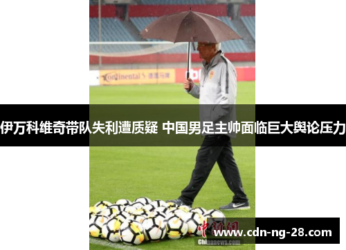伊万科维奇带队失利遭质疑 中国男足主帅面临巨大舆论压力 伊万科维奇带队失利遭质疑 中国男足主帅面临巨大舆论压力