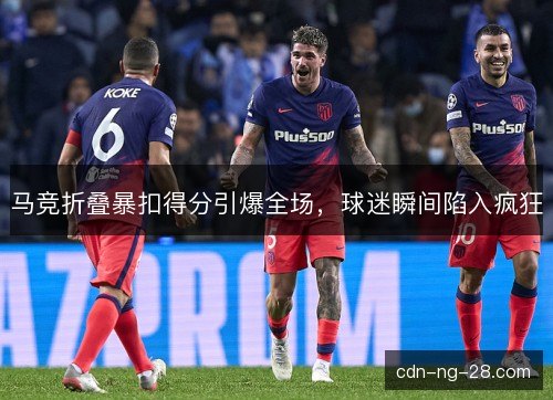 马竞折叠暴扣得分引爆全场，球迷瞬间陷入疯狂
